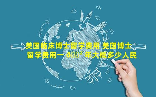 美国临床博士留学费用 美国博士留学费用一 🌲 年大概多少人民币